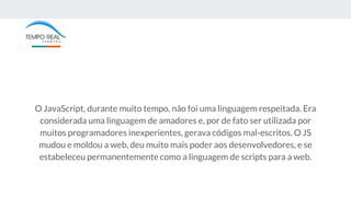 O JavaScript, durante muito tempo, não foi uma linguagem respeitada. Era
considerada uma linguagem de amadores e, por de fato ser utilizada por
muitos programadores inexperientes, gerava códigos mal-escritos. O JS
mudou e moldou a web, deu muito mais poder aos desenvolvedores, e se
estabeleceu permanentemente como a linguagem de scripts para a web.
 