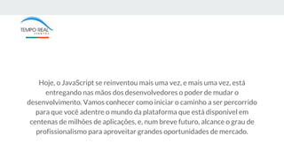 Hoje, o JavaScript se reinventou mais uma vez, e mais uma vez, está
entregando nas mãos dos desenvolvedores o poder de mudar o
desenvolvimento. Vamos conhecer como iniciar o caminho a ser percorrido
para que você adentre o mundo da plataforma que está disponível em
centenas de milhões de aplicações, e, num breve futuro, alcance o grau de
profissionalismo para aproveitar grandes oportunidades de mercado.
 