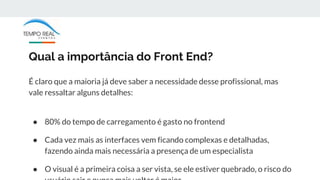 Qual a importância do Front End?
É claro que a maioria já deve saber a necessidade desse profissional, mas
vale ressaltar alguns detalhes:
● 80% do tempo de carregamento é gasto no frontend
● Cada vez mais as interfaces vem ficando complexas e detalhadas,
fazendo ainda mais necessária a presença de um especialista
● O visual é a primeira coisa a ser vista, se ele estiver quebrado, o risco do
 