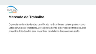 Mercado de Trabalho
O problema da mão de obra qualificada no Brasil e em outros países, como
Estados Unidos e Inglaterra, afeta diretamente o mercado de trabalho, que
encontra dificuldades para encontrar candidatos dentro desse perfil.
 