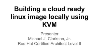 Building a cloud ready
linux image locally using
KVM
Presenter
Michael J. Clarkson, Jr.
Red Hat Certified Architect Level II
 