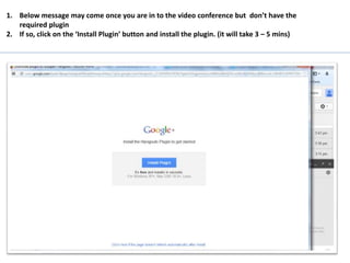 1. Below message may come once you are in to the video conference but don’t have the
required plugin
2. If so, click on the ‘Install Plugin’ button and install the plugin. (it will take 3 – 5 mins)
 
