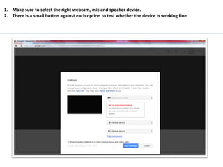 1. Make sure to select the right webcam, mic and speaker device.
2. There is a small button against each option to test whether the device is working fine
 