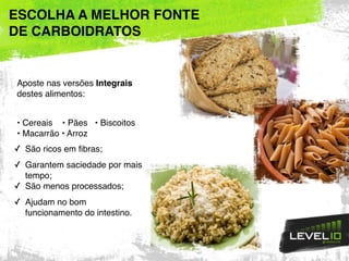 Aposte nas versões Integrais
destes alimentos:
• Cereais • Pães • Biscoitos
• Macarrão • Arroz
✓ São ricos em fibras;
✓ Garantem saciedade por mais
tempo;
✓ São menos processados;
✓ Ajudam no bom
funcionamento do intestino.
ESCOLHA A MELHOR FONTE
DE CARBOIDRATOS
 