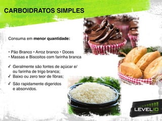 Consuma em menor quantidade:
• Pão Branco • Arroz branco • Doces
• Massas e Biscoitos com farinha branca
✓ Geralmente são fontes de açúcar e/
ou farinha de trigo branca;
✓ Baixo ou zero teor de fibras;
✓ São rapidamente digeridos  
e absorvidos.
CARBOIDRATOS SIMPLES
 