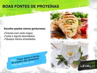 Escolha opções menos gordurosas:
✓Carnes com corte magro;
✓Leite e iogurte desnatados;
✓Queijos menos amarelados.
BOAS FONTES DE PROTEÍNAS
Dica: Fique atento à forma
de preparo dos alimentos!
Evite usar muito óleo.
 