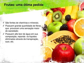 Frutas: uma ótima pedida
✓ São fontes de vitaminas e minerais;
✓ Possuem grande quantidade de fibras,
que provocam uma sensação maior
de saciedade;
✓ Possuem alto teor de água em sua
composição, repondo os líquidos
eliminados através da transpiração,
suor, etc.
 