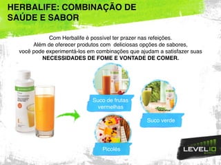 HERBALIFE: COMBINAÇÃO DE
SAÚDE E SABOR
Suco de frutas
vermelhas
Suco verde
Com Herbalife é possível ter prazer nas refeições.
Além de oferecer produtos com deliciosas opções de sabores,
você pode experimentá-los em combinações que ajudam a satisfazer suas
NECESSIDADES DE FOME E VONTADE DE COMER.
Picolés
 