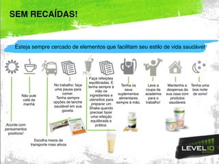 SEM RECAÍDAS!
Acorde com
pensamentos
positivos!
Não pule
café da
manhã
Escolha meios de
transporte mais ativos
No trabalho: faça
uma pausa para
comer.
Tenha sempre
opções de lanche
saudável em sua
gaveta.
Faça refeições
equilibradas. E
tenha sempre à
mão os
ingredientes e
utensílios para
preparar um
Shake quando
precisar fazer
uma refeição
equilibrada e
prática.
Tenha os
seus
suplementos
alimentares
sempre à mão.
Leve a
roupa da
academia
para o
trabalho!
Tenha uma
boa noite
de sono!
Mantenha a
despensa da
sua casa com
produtos
saudáveis
Esteja sempre cercado de elementos que facilitam seu estilo de vida saudável
 