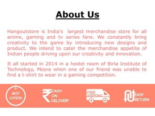 About Us
Hangoutstore is India's largest merchandise store for all
anime, gaming and tv series fans. We constantly bring
creativity to the game by introducing new designs and
product. We intend to cater the merchandise appetite of
Indian people driving upon our creativity and innovation.
It all started in 2014 in a hostel room of Birla Institute of
Technology, Mesra when one of our friend was unable to
find a t-shirt to wear in a gaming competition.
 