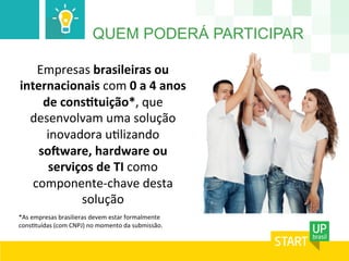 QUEM PODERÁ PARTICIPAR
Empresas	
  brasileiras	
  ou	
  
internacionais	
  com	
  0	
  a	
  4	
  anos	
  
de	
  consItuição*,	
  que	
  
desenvolvam	
  uma	
  solução	
  
inovadora	
  u'lizando	
  
soMware,	
  hardware	
  ou	
  
serviços	
  de	
  TI	
  como	
  
componente-­‐chave	
  desta	
  
solução	
  
	
  
*As	
  empresas	
  brasilieras	
  devem	
  estar	
  formalmente	
  
cons'tuídas	
  (com	
  CNPJ)	
  no	
  momento	
  da	
  submissão.	
  
	
  
 