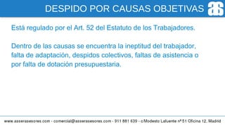 DESPIDO POR CAUSAS OBJETIVAS
Está regulado por el Art. 52 del Estatuto de los Trabajadores.
Dentro de las causas se encuentra la ineptitud del trabajador,
falta de adaptación, despidos colectivos, faltas de asistencia o
por falta de dotación presupuestaria.
 