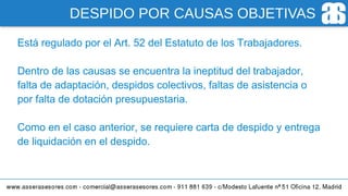 DESPIDO POR CAUSAS OBJETIVAS
Está regulado por el Art. 52 del Estatuto de los Trabajadores.
Dentro de las causas se encuentra la ineptitud del trabajador,
falta de adaptación, despidos colectivos, faltas de asistencia o
por falta de dotación presupuestaria.
Como en el caso anterior, se requiere carta de despido y entrega
de liquidación en el despido.
 