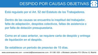 DESPIDO POR CAUSAS OBJETIVAS
Está regulado por el Art. 52 del Estatuto de los Trabajadores.
Dentro de las causas se encuentra la ineptitud del trabajador,
falta de adaptación, despidos colectivos, faltas de asistencia o
por falta de dotación presupuestaria.
Como en el caso anterior, se requiere carta de despido y entrega
de liquidación en el despido.
Se establece un periodo de preaviso de 15 días.
 