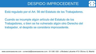DESPIDO IMPROCEDENTE
Está regulado por el Art. 56 del Estatuto de los Trabajadores.
Cuando se incumple algún artículo del Estatuto de los
Trabajadores, o bien se ha vulnerado algún otro Derecho del
trabajador, el despido se considera improcedente.
 