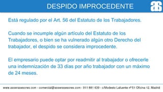 DESPIDO IMPROCEDENTE
Está regulado por el Art. 56 del Estatuto de los Trabajadores.
Cuando se incumple algún artículo del Estatuto de los
Trabajadores, o bien se ha vulnerado algún otro Derecho del
trabajador, el despido se considera improcedente.
El empresario puede optar por readmitir al trabajador o ofrecerle
una indemnización de 33 días por año trabajador con un máximo
de 24 meses.
 