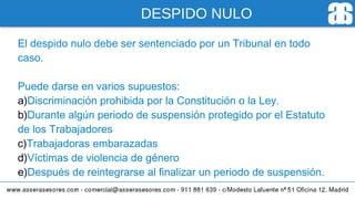 DESPIDO NULO
El despido nulo debe ser sentenciado por un Tribunal en todo
caso.
Puede darse en varios supuestos:
a)Discriminación prohibida por la Constitución o la Ley.
b)Durante algún periodo de suspensión protegido por el Estatuto
de los Trabajadores
c)Trabajadoras embarazadas
d)Víctimas de violencia de género
e)Después de reintegrarse al finalizar un periodo de suspensión.
 
