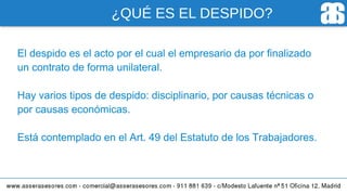 ¿QUÉ ES EL DESPIDO?
El despido es el acto por el cual el empresario da por finalizado
un contrato de forma unilateral.
Hay varios tipos de despido: disciplinario, por causas técnicas o
por causas económicas.
Está contemplado en el Art. 49 del Estatuto de los Trabajadores.
 
