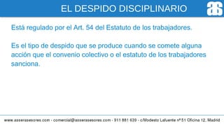 EL DESPIDO DISCIPLINARIO
Está regulado por el Art. 54 del Estatuto de los trabajadores.
Es el tipo de despido que se produce cuando se comete alguna
acción que el convenio colectivo o el estatuto de los trabajadores
sanciona.
 