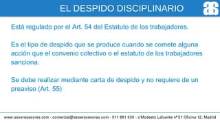 EL DESPIDO DISCIPLINARIO
Está regulado por el Art. 54 del Estatuto de los trabajadores.
Es el tipo de despido que se produce cuando se comete alguna
acción que el convenio colectivo o el estatuto de los trabajadores
sanciona.
Se debe realizar mediante carta de despido y no requiere de un
preaviso (Art. 55)
 