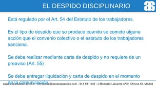 EL DESPIDO DISCIPLINARIO
Está regulado por el Art. 54 del Estatuto de los trabajadores.
Es el tipo de despido que se produce cuando se comete alguna
acción que el convenio colectivo o el estatuto de los trabajadores
sanciona.
Se debe realizar mediante carta de despido y no requiere de un
preaviso (Art. 55)
Se debe entregar liquidación y carta de despido en el momento
de la comunicación.
 