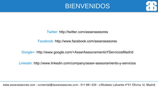 BIENVENIDOS
Twitter: http://twitter.com/asserasesores
Facebook: http://www.facebook.com/asserasesores
Google+: http://www.google.com/+AsserAsesoramientoYServiciosMadrid
Linkedin: http://www.linkedin.com/company/asser-asesoramiento-y-servicios
 