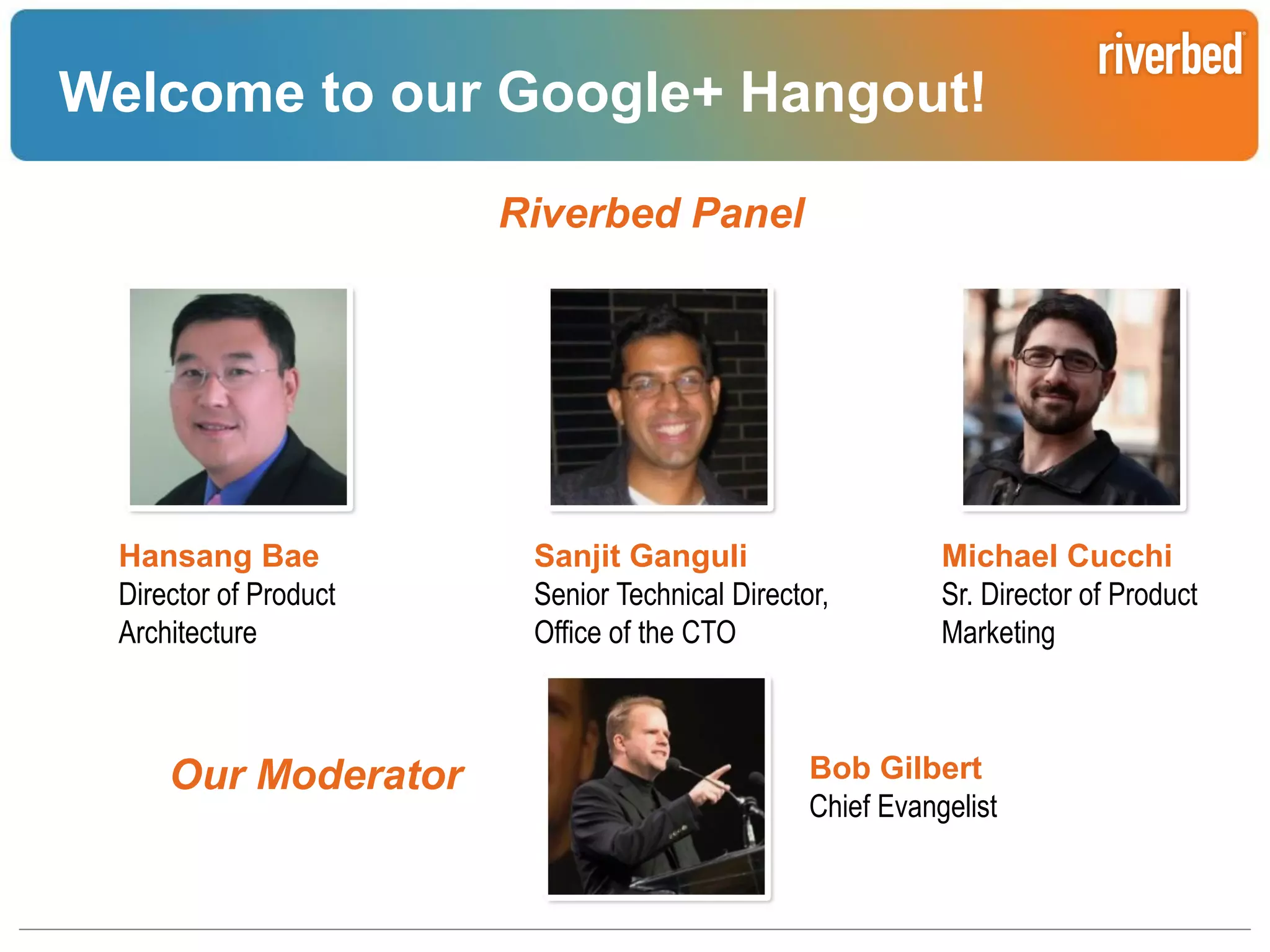 Welcome to our Google+ Hangout!
Riverbed Panel

Hansang Bae
Director of Product
Architecture

Our Moderator

Sanjit Ganguli
Senior Technical Director,
Office of the CTO

Michael Cucchi
Sr. Director of Product
Marketing

Bob Gilbert
Chief Evangelist

Riverbed Confidential

 
