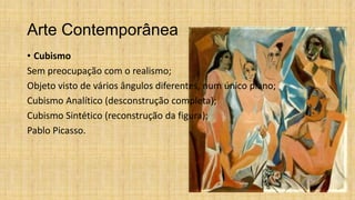 Arte Contemporânea
• Cubismo
Sem preocupação com o realismo;
Objeto visto de vários ângulos diferentes, num único plano;
Cubismo Analítico (desconstrução completa);
Cubismo Sintético (reconstrução da figura);
Pablo Picasso.
 