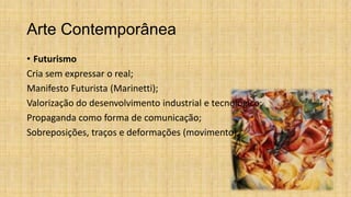 Arte Contemporânea
• Futurismo
Cria sem expressar o real;
Manifesto Futurista (Marinetti);
Valorização do desenvolvimento industrial e tecnológico;
Propaganda como forma de comunicação;
Sobreposições, traços e deformações (movimento).
 