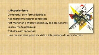 • Abstracionismo
Demonstrar sem forma definida;
Não representa figuras concretas;
Piet Mondrian e Wassily Kandinsky são precursores;
Causou muita polêmica;
Trabalha com conceitos;
Uma mesma obra pode ser vista e interpretada de várias formas.
 