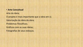 • Arte Conceitual
Arte da Ideia;
O projeto é mais importante que a obra em si;
Valorização da ideia da obra;
Problemas filosóficos;
Gráficos com as suas ideias;
Fotografias de seus esboços.
 