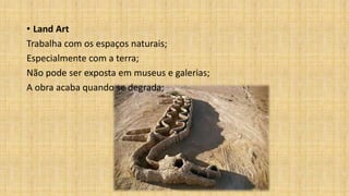 • Land Art
Trabalha com os espaços naturais;
Especialmente com a terra;
Não pode ser exposta em museus e galerias;
A obra acaba quando se degrada;
 