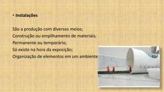 • Instalações
São a produção com diversos meios;
Construção ou empilhamento de materiais;
Permanente ou temporário;
Só existe na hora da exposição;
Organização de elementos em um ambiente.
 