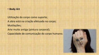 • Body Art
Utilização do corpo como suporte;
A obra está na criação efetuada no corpo;
Mutilações;
Arte muito antiga (pintura corporal);
Capacidade de comunicação do corpo humano.
 