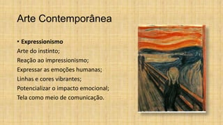 Arte Contemporânea
• Expressionismo
Arte do instinto;
Reação ao impressionismo;
Expressar as emoções humanas;
Linhas e cores vibrantes;
Potencializar o impacto emocional;
Tela como meio de comunicação.
 