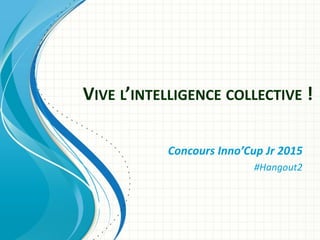 VIVE L’INTELLIGENCE COLLECTIVE !
Concours Inno’Cup Jr 2015
#Hangout2
 