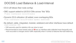 © 2015 Cisco and/or its affiliates. All rights reserved. Cisco Confidential
DOCSIS Load Balance & Load-Interval
• D3.0 LB follows fiber node configs
• DBC support added to LB D3.0 CMs across “like” BGs
ü cable load-balance docsis30-enable
• Dynamic D3.0 utilization LB added, even overlapping BGs
ü cab load-balance docsis30-enable dynamic downstream
• By default, cable, integrated, modular, wideband and other interfaces have default
load-interval 300
ü300 seconds used for statistics info can slow to react
üRecommended to have lowest value of 30 sec so interface stats collected more frequently and
more accurate to changes and/or traffic especially when it comes to features like load balancing
 