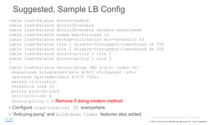 © 2015 Cisco and/or its affiliates. All rights reserved. Cisco Confidential
Suggested, Sample LB Config
cable load-balance docsis-enable
cable load-balance docsis30-enable
cable load-balance docsis30-enable dynamic downstream
cable load-balance modem max-failures 12
cable load-balance method-utilization min-threshold 60
cable load-balance rule 1 disable-throughput-lowerbound us 100
cable load-balance rule 2 disable-throughput-lowerbound ds 500
cable load-balance docsis-policy 1 rule 1
cable load-balance docsis-policy 1 rule 2
!
cable load-balance docsis-group <MD x/y/z> index <n>
downstream Integrated-Cable A/B/C rf-channel <rfs>
upstream Upstream-Cable X/Y/Z <USs>
method utilization
threshold load 15
policy pure-ds-load
init-tech-list 4
docsis-policy 1 – Remove if doing modem method
• Configure load-interval 30 everywhere
• “Anti-ping-pong” and hold-down timer features also added
 