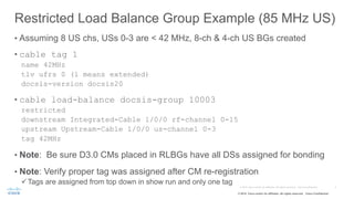 © 2015 Cisco and/or its affiliates. All rights reserved. Cisco Confidential
Restricted Load Balance Group Example (85 MHz US)
• Assuming 8 US chs, USs 0-3 are < 42 MHz, 8-ch & 4-ch US BGs created
• cable tag 1
name 42MHz
tlv ufrs 0 (1 means extended)
docsis-version docsis20
• cable load-balance docsis-group 10003
restricted
downstream Integrated-Cable 1/0/0 rf-channel 0-15
upstream Upstream-Cable 1/0/0 us-channel 0-3
tag 42MHz
• Note: Be sure D3.0 CMs placed in RLBGs have all DSs assigned for bonding
• Note: Verify proper tag was assigned after CM re-registration
üTags are assigned from top down in show run and only one tag
 