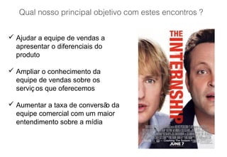 Qual nosso principal objetivo com estes encontros ?
 Ajudar a equipe de vendas a
apresentar o diferenciais do
produto
 Ampliar o conhecimento da
equipe de vendas sobre os
serviç os que oferecemos
 Aumentar a taxa de conversão da
equipe comercial com um maior
entendimento sobre a mídia
 
