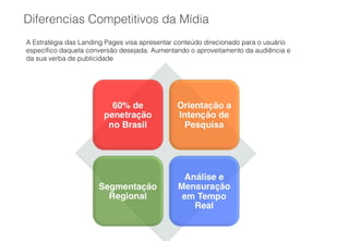 Diferencias Competitivos da Mídia
A Estratégia das Landing Pages visa apresentar conteúdo direcionado para o usuário
específico daquela conversão desejada. Aumentando o aproveitamento da audiência e
da sua verba de publicidade
 