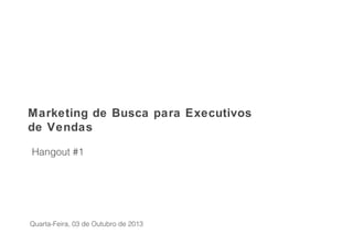 Hangout #1
Marketing de Busca para Executivos
de Vendas
Quarta-Feira, 03 de Outubro de 2013
 