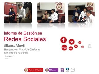 Informe de Gestión en
Redes Sociales
#BancaMóvil
Hangout con Mauricio Cárdenas
Ministro de Hacienda
7 de Marzo
2014
 