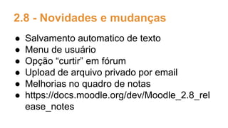 2.8 - Novidades e mudanças
● Salvamento automatico de texto
● Menu de usuário
● Opção “curtir” em fórum
● Upload de arquivo privado por email
● Melhorias no quadro de notas
● https://docs.moodle.org/dev/Moodle_2.8_rel
ease_notes
 