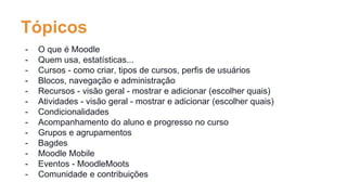 Tópicos
- O que é Moodle
- Quem usa, estatísticas...
- Cursos - como criar, tipos de cursos, perfis de usuários
- Blocos, navegação e administração
- Recursos - visão geral - mostrar e adicionar (escolher quais)
- Atividades - visão geral - mostrar e adicionar (escolher quais)
- Condicionalidades
- Acompanhamento do aluno e progresso no curso
- Grupos e agrupamentos
- Bagdes
- Moodle Mobile
- Eventos - MoodleMoots
- Comunidade e contribuições
 