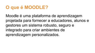 O que é MOODLE?
Moodle é uma plataforma de aprendizagem
projetada para fornecer a educadores, alunos e
gestores um sistema robusto, seguro e
integrado para criar ambientes de
aprendizagem personalizados.
 