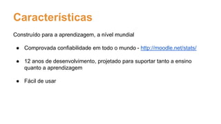 Características
Construído para a aprendizagem, a nível mundial
● Comprovada confiabilidade em todo o mundo - http://moodle.net/stats/
● 12 anos de desenvolvimento, projetado para suportar tanto a ensino
quanto a aprendizagem
● Fácil de usar
 