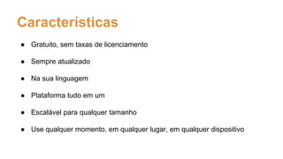Características
● Gratuito, sem taxas de licenciamento
● Sempre atualizado
● Na sua linguagem
● Plataforma tudo em um
● Escalável para qualquer tamanho
● Use qualquer momento, em qualquer lugar, em qualquer dispositivo
 