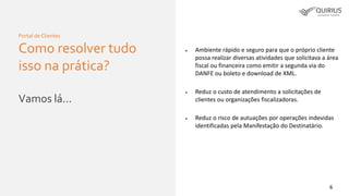 6
Portal de Clientes
Como resolver tudo
isso na prática?
Vamos lá...
 Ambiente rápido e seguro para que o próprio cliente
possa realizar diversas atividades que solicitava a área
fiscal ou financeira como emitir a segunda via do
DANFE ou boleto e download de XML.
 Reduz o custo de atendimento a solicitações de
clientes ou organizações fiscalizadoras.
 Reduz o risco de autuações por operações indevidas
identificadas pela Manifestação do Destinatário.
 
