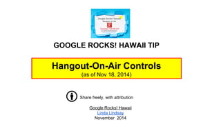 GOOGLE ROCKS! HAWAII TIP 
Hangout-On-Air Controls 
(as of Nov 18, 2014) 
Share freely, with attribution 
Google Rocks! Hawaii 
Linda Lindsay 
November 2014 
 